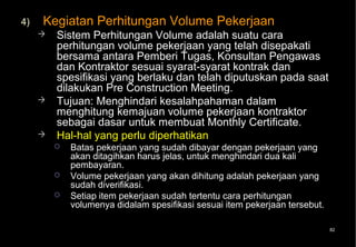 4)   Kegiatan Perhitungan Volume Pekerjaan
        Sistem Perhitungan Volume adalah suatu cara
         perhitungan volume pekerjaan yang telah disepakati
         bersama antara Pemberi Tugas, Konsultan Pengawas
         dan Kontraktor sesuai syarat-syarat kontrak dan
         spesifikasi yang berlaku dan telah diputuskan pada saat
         dilakukan Pre Construction Meeting.
        Tujuan: Menghindari kesalahpahaman dalam
         menghitung kemajuan volume pekerjaan kontraktor
         sebagai dasar untuk membuat Monthly Certificate.
        Hal-hal yang perlu diperhatikan
            Batas pekerjaan yang sudah dibayar dengan pekerjaan yang
             akan ditagihkan harus jelas, untuk menghindari dua kali
             pembayaran.
            Volume pekerjaan yang akan dihitung adalah pekerjaan yang
             sudah diverifikasi.
            Setiap item pekerjaan sudah tertentu cara perhitungan
             volumenya didalam spesifikasi sesuai item pekerjaan tersebut.

                                                                             82
 