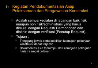 5)   Kegiatan Pendokumentasian Arsip
     Pelaksanaan dan Pengawasan Konstruksi

        Adalah semua kegiatan di lapangan baik fisik
         maupun non fisik/administrasi yang harus
         dimulai dengan Request/ Permohonan dan
         diakhiri dengan verifikasi (Penutup Request).
        Tujuan :
            Tanggung jawab serta ketelitian kearsipan pekerjaan
             konstruksi dapat terjamin.
            Dokumentasi File terkumpul dari kemajuan pekerjaan
             harian sampai bulanan


                                                               83
 