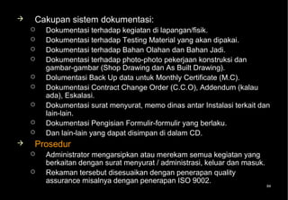    Cakupan sistem dokumentasi:
       Dokumentasi terhadap kegiatan di lapangan/fisik.
       Dokumentasi terhadap Testing Material yang akan dipakai.
       Dokumentasi terhadap Bahan Olahan dan Bahan Jadi.
       Dokumentasi terhadap photo-photo pekerjaan konstruksi dan
        gambar-gambar (Shop Drawing dan As Built Drawing).
       Dolumentasi Back Up data untuk Monthly Certificate (M.C).
       Dokumentasi Contract Change Order (C.C.O), Addendum (kalau
        ada), Eskalasi.
       Dokumentasi surat menyurat, memo dinas antar Instalasi terkait dan
        lain-lain.
       Dokumentasi Pengisian Formulir-formulir yang berlaku.
       Dan lain-lain yang dapat disimpan di dalam CD.
   Prosedur
       Administrator mengarsipkan atau merekam semua kegiatan yang
        berkaitan dengan surat menyurat / administrasi, keluar dan masuk.
       Rekaman tersebut disesuaikan dengan penerapan quality
        assurance misalnya dengan penerapan ISO 9002.
                                                                            84
 