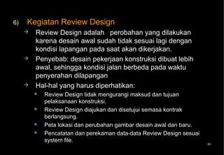 6)   Kegiatan Review Design
        Review Design adalah perobahan yang dilakukan
         karena desain awal sudah tidak sesuai lagi dengan
         kondisi lapangan pada saat akan dikerjakan.
        Penyebab: desain pekerjaan konstruksi dibuat lebih
         awal, sehingga kondisi jalan berbeda pada waktu
         penyerahan dilapangan
        Hal-hal yang harus diperhatikan:
            Review Design tidak mengurangi maksud dan tujuan
             pelaksanaan konstruksi.
            Review Design diajukan dan disetujui semasa kontrak
             berlangsung.
            Peta lokasi dan perubahan gambar desain awal dan baru.
            Pencatatan dan perekaman data-data Review Design sesuai
             system file.
                                                                       85
 