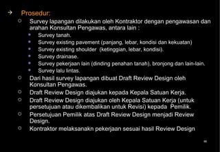    Prosedur:
       Survey lapangan dilakukan oleh Kontraktor dengan pengawasan dan
        arahan Konsultan Pengawas, antara lain :
           Survey tanah.
           Survey existing pavement (panjang, lebar, kondisi dan kekuatan)
           Survey existing shoulder (ketinggian, lebar, kondisi).
           Survey drainase.
           Survey pekerjaan lain (dinding penahan tanah), bronjong dan lain-lain.
           Survey lalu lintas.
       Dari hasil survey lapangan dibuat Draft Review Design oleh
        Konsultan Pengawas.
       Draft Review Design diajukan kepada Kepala Satuan Kerja.
       Draft Review Design diajukan oleh Kepala Satuan Kerja (untuk
        persetujuan atau dikembalikan untuk Revisi) kepada Pemilik.
       Persetujuan Pemilik atas Draft Review Design menjadi Review
        Design.
       Kontraktor melaksanakn pekerjaan sesuai hasil Review Design
                                                                                 86
 