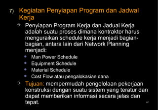 7)   Kegiatan Penyiapan Program dan Jadwal
     Kerja
        Penyiapan Program Kerja dan Jadual Kerja
         adalah suatu proses dimana kontraktor harus
         menguraikan schedule kerja menjadi bagian-
         bagian, antara lain dari Network Planning
         menjadi:
            Man Power Schedule
            Equipment Schedule
            Material Schedule
            Cost Flow atau pengalokasian dana
        Tujuan: mempermudah pengelolaan pekerjaan
         konstruksi dengan suatu sistem yang teratur dan
         dapat memberikan informasi secara jelas dan
         tepat.                                        87
 