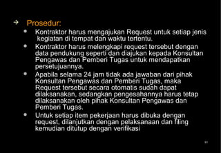    Prosedur:
       Kontraktor harus mengajukan Request untuk setiap jenis
         kegiatan di tempat dan waktu tertentu.
       Kontraktor harus melengkapi request tersebut dengan
        data pendukung seperti dan diajukan kepada Konsultan
        Pengawas dan Pemberi Tugas untuk mendapatkan
        persetujuannya.
       Apabila selama 24 jam tidak ada jawaban dari pihak
        Konsultan Pengawas dan Pemberi Tugas, maka
        Request tersebut secara otomatis sudah dapat
        dilaksanakan, sedangkan pengesahannya harus tetap
        dilaksanakan oleh pihak Konsultan Pengawas dan
        Pemberi Tugas.
       Untuk setiap item pekerjaan harus dibuka dengan
        request, dilanjutkan dengan pelaksanaan dan filing
        kemudian ditutup dengan verifikasi
                                                             91
 
