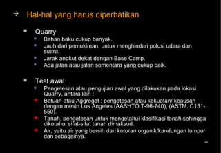    Hal-hal yang harus diperhatikan
       Quarry
           Bahan baku cukup banyak.
           Jauh dari pemukiman, untuk menghindari polusi udara dan
            suara.
           Jarak angkut dekat dengan Base Camp.
           Ada jalan atau jalan sementara yang cukup baik.

       Test awal
           Pengetesan atau pengujian awal yang dilakukan pada lokasi
            Quarry, antara lain :
           Batuan atau Aggregat ; pengetesan atau kekuatan/ keausan
            dengan mesin Los Angeles (AASHTO T-96-740), (ASTM. C131-
            550).
           Tanah, pengetesan untuk mengetahui klasifikasi tanah sehingga
            diketahui sifat-sifat tanah dimaksud.
           Air, yaitu air yang bersih dari kotoran organik/kandungan lumpur
            dan sebagainya.
                                                                           94
 