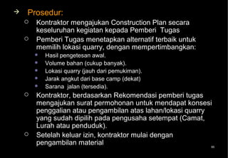    Prosedur:
       Kontraktor mengajukan Construction Plan secara
        keseluruhan kegiatan kepada Pemberi Tugas
       Pemberi Tugas menetapkan alternatif terbaik untuk
        memilih lokasi quarry, dengan mempertimbangkan:
           Hasil pengetesan awal.
           Volume bahan (cukup banyak).
           Lokasi quarry (jauh dari pemukiman).
           Jarak angkut dari base camp (dekat)
           Sarana jalan (tersedia).
       Kontraktor, berdasarkan Rekomendasi pemberi tugas
        mengajukan surat permohonan untuk mendapat konsesi
        penggalian atau pengambilan atas lahan/lokasi quarry
        yang sudah dipilih pada pengusaha setempat (Camat,
        Lurah atau penduduk).
       Setelah keluar izin, kontraktor mulai dengan
        pengambilan material                                 95
 