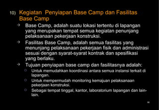 10)   Kegiatan Penyiapan Base Camp dan Fasilitas
      Base Camp
         Base Camp, adalah suatu lokasi tertentu di lapangan
          yang merupakan tempat semua kegiatan penunjang
          pelaksanaan pekerjaan konstruksi.
         Fasilitas Base Camp, adalah semua fasilitas yang
          menunjang pelaksanaan pekerjaan fisik dan administrasi
          sesuai dengan syarat-syarat kontrak dan spesifikasi
          yang berlaku.
         Tujuan penyiapan base camp dan fasilitasnya adalah:
             Untuk memudahkan koordinasi antara semua instansi terkait di
              lapangan.
             Untuk mempermudah monitoring kemajuan pelaksanaan
              pekerjaan konstruksi.
             Sebagai tempat tinggal, kantor, laboratorium lapangan dan lain-
              lain.
                                                                                96
 