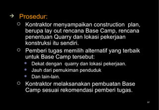    Prosedur:
       Kontraktor menyampaikan construction plan,
        berupa lay out rencana Base Camp, rencana
        penentuan Quarry dan lokasi pekerjaan
        konstruksi itu sendiri.
       Pemberi tugas memilih alternatif yang terbaik
        untuk Base Camp tersebut:
           Dekat dengan quarry dan lokasi pekerjaan.
           Jauh dari pemukiman penduduk
           Dan lain-lain.
       Kontraktor melaksanakan pembuatan Base
        Camp sesuai rekomendasi pemberi tugas.
                                                        97
 