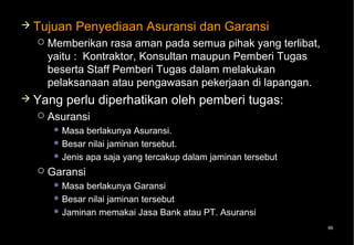  Tujuan    Penyediaan Asuransi dan Garansi
     Memberikan rasa aman pada semua pihak yang terlibat,
      yaitu : Kontraktor, Konsultan maupun Pemberi Tugas
      beserta Staff Pemberi Tugas dalam melakukan
      pelaksanaan atau pengawasan pekerjaan di lapangan.
 Yang    perlu diperhatikan oleh pemberi tugas:
     Asuransi
        Masa  berlakunya Asuransi.
        Besar nilai jaminan tersebut.
        Jenis apa saja yang tercakup dalam jaminan tersebut

     Garansi
        Masa berlakunya Garansi
        Besar nilai jaminan tersebut
        Jaminan memakai Jasa Bank atau PT. Asuransi

                                                               99
 