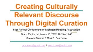Creating Culturally
Relevant Discourse
Through Digital Curation
61st Annual Conference for Michigan Reading Association
Grand Rapids, MI, March 13, 2017, 10:15 – 11:45
Sue Ann Sharma & Mark E. Deschaine
dr.sueann@gmail.com & desch1me@cmich.edu
 