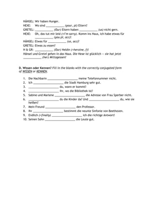 HÄNSEL: Wir haben Hunger.
   HEXE: Wo sind ____________ (your, pl) Eltern?
   GRETEL: ____________ (Our) Eltern haben ____________ (us) nicht gern.
   HEXE: Oh, das tut mir leid (=I‟m sorry). Komm ins Haus, ich habe etwas für
           ____________ (you pl, acc)!
   HÄNSEL: Etwas für ____________ (us, acc)?
   GRETEL: Etwas zu essen?
   H & GR: ____________ (Our) Heldin (=heroine, f)!
   Hänsel und Gretel gehen in das Haus. Die Hexe ist glücklich -- sie hat jetzt
   ____________ (her) Mittagessen!


D. Wissen oder Kennen? Fill in the blanks with the correctly conjugated form
of WISSEN or KENNEN.

   1.    Die Nachbarin ____________________ meine Telefonnummer nicht.
   2.    Ich ____________________ die Stadt Hamburg sehr gut.
   3.    ____________________ du, wann er kommt?
   4.    ____________________ ihr, wo die Bibliothek ist?
   5.    Sabine und Marlene ____________________ die Adresse von Frau Sperber nicht.
   6.    ____________________ du die Kinder da? Und ____________________ du, wie sie
         heißen?
   7.    Mein Freund ____________________ den Professor.
   8.    Ihr ____________________ bestimmt die neunte Sinfonie von Beethoven.
   9.    Endlich (=finally) ____________________ ich die richtige Antwort!
   10.   Seinen Sohn ____________________ die Leute gut.
 