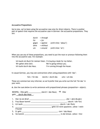 Accusative Prepositions

Up to now, we‟ve been using the accusative case only for direct objects. There is another
part of speech that requires the accusative case in German: the accusative prepositions. They
are:

                          durch     =   through
                          für       =   for
                          gegen     =   against   (with time: „about‟)
                          ohne      =   without
                          um        =   around    (with time: „at‟)


When you use any of these prepositions, you need to put the noun or pronoun following them
into the accusative case. For example:

     Ich kaufe ein Buch für meinen Vater. I‟m buying a book for my father.
     Wir gehen ohne dich.                 We‟re going without you.
     Ich laufe durch das Haus.            I‟m running through the house.


In casual German, you may see contractions when using prepositions with „das‟:

                   fürs = für das        durchs = durch das     ums = um das

These are common but very informal, so we‟d prefer that you write out the full „für das‟ in
your work.

A. Use the cues below to write sentences with prepositional phrases (preposition + object).

BEISPIEL: Elke geht _____________ (durch / das Haus).            Elke
geht durch das Haus .

1. Hier ist ein Brief ______________________________________. (für / dein Bruder)
2. Frau Bauer kommt ______________________________________. (durch / die Tür)
3. Ich laufe ______________________________________. (durch / der Park)
4. ______________________________________ gehe ich nicht spazieren. (ohne / mein
   Freund)
5. Er geht ______________________________________. (um / das Haus)
6. Sie kommt ______________________________________ in die Schule. (ohne / ihre
 