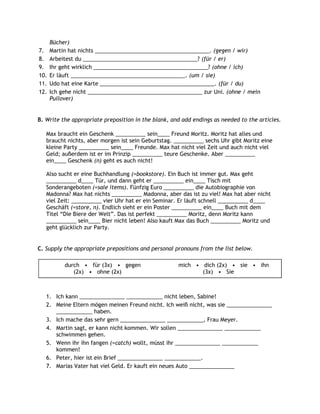 Bücher)
7.    Martin hat nichts ______________________________________. (gegen / wir)
8.    Arbeitest du ______________________________________? (für / er)
9.    Ihr geht wirklich ______________________________________? (ohne / ich)
10.   Er läuft ______________________________________. (um / sie)
11.   Udo hat eine Karte ______________________________________. (für / du)
12.   Ich gehe nicht ______________________________________ zur Uni. (ohne / mein
      Pullover)


B. Write the appropriate preposition in the blank, and add endings as needed to the articles.

   Max braucht ein Geschenk __________ sein____ Freund Moritz. Moritz hat alles und
   braucht nichts, aber morgen ist sein Geburtstag. __________ sechs Uhr gibt Moritz eine
   kleine Party __________ sein____ Freunde. Max hat nicht viel Zeit und auch nicht viel
   Geld; außerdem ist er im Prinzip __________ teure Geschenke. Aber __________
   ein____ Geschenk (n) geht es auch nicht!

   Also sucht er eine Buchhandlung (=bookstore). Ein Buch ist immer gut. Max geht
   __________ d____ Tür, und dann geht er __________ ein____ Tisch mit
   Sonderangeboten (=sale items). Fünfzig Euro __________ die Autobiographie von
   Madonna? Max hat nichts __________ Madonna, aber das ist zu viel! Max hat aber nicht
   viel Zeit: __________ vier Uhr hat er ein Seminar. Er läuft schnell __________ d____
   Geschäft (=store, n). Endlich sieht er ein Poster __________ ein____ Buch mit dem
   Titel “Die Biere der Welt”. Das ist perfekt __________ Moritz, denn Moritz kann
   __________ sein____ Bier nicht leben! Also kauft Max das Buch __________ Moritz und
   geht glücklich zur Party.


C. Supply the appropriate prepositions and personal pronouns from the list below.

           durch • für (3x) • gegen                  mich • dich (2x) • sie • ihn
              (2x) • ohne (2x)                              (3x) • Sie



   1. Ich kann _______________ ____________ nicht leben, Sabine!
   2. Meine Eltern mögen meinen Freund nicht. Ich weiß nicht, was sie _______________
      ____________ haben.
   3. Ich mache das sehr gern _______________ ____________, Frau Meyer.
   4. Martin sagt, er kann nicht kommen. Wir sollen _______________ ____________
      schwimmen gehen.
   5. Wenn ihr ihn fangen (=catch) wollt, müsst ihr _______________ ____________
      kommen!
   6. Peter, hier ist ein Brief _______________ ____________.
   7. Marias Vater hat viel Geld. Er kauft ein neues Auto _______________
 