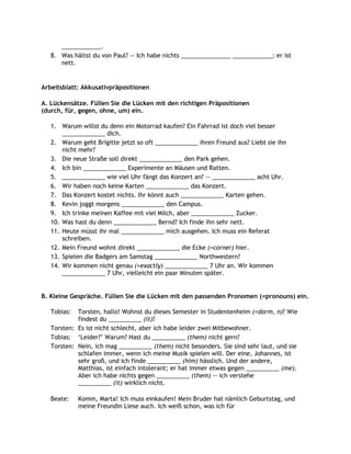 ____________.
   8. Was hältst du von Paul? -- Ich habe nichts _______________ ____________; er ist
      nett.


Arbeitsblatt: Akkusativpräpositionen

A. Lückensätze. Füllen Sie die Lücken mit den richtigen Präpositionen
(durch, für, gegen, ohne, um) ein.

   1. Warum willst du denn ein Motorrad kaufen? Ein Fahrrad ist doch viel besser
       _____________ dich.
   2. Warum geht Brigitte jetzt so oft _____________ ihren Freund aus? Liebt sie ihn
       nicht mehr?
   3. Die neue Straße soll direkt _____________ den Park gehen.
   4. Ich bin _____________ Experimente an Mäusen und Ratten.
   5. _____________ wie viel Uhr fängt das Konzert an? -- _____________ acht Uhr.
   6. Wir haben noch keine Karten _____________ das Konzert.
   7. Das Konzert kostet nichts. Ihr könnt auch _____________ Karten gehen.
   8. Kevin joggt morgens _____________ den Campus.
   9. Ich trinke meinen Kaffee mit viel Milch, aber _____________ Zucker.
   10. Was hast du denn _____________ Bernd? Ich finde ihn sehr nett.
   11. Heute müsst ihr mal _____________ mich ausgehen. Ich muss ein Referat
       schreiben.
   12. Mein Freund wohnt direkt _____________ die Ecke (=corner) hier.
   13. Spielen die Badgers am Samstag _____________ Northwestern?
   14. Wir kommen nicht genau (=exactly) _____________ 7 Uhr an. Wir kommen
       _____________ 7 Uhr, vielleicht ein paar Minuten später.


B. Kleine Gespräche. Füllen Sie die Lücken mit den passenden Pronomen (=pronouns) ein.

   Tobias:  Torsten, hallo! Wohnst du dieses Semester in Studentenheim (=dorm, n)? Wie
            findest du __________ (it)?
   Torsten: Es ist nicht schlecht, aber ich habe leider zwei Mitbewohner.
   Tobias: „Leider?‟ Warum? Hast du __________ (them) nicht gern?
   Torsten: Nein, ich mag __________ (them) nicht besonders. Sie sind sehr laut, und sie
            schlafen immer, wenn ich meine Musik spielen will. Der eine, Johannes, ist
            sehr groß, und ich finde __________ (him) hässlich. Und der andere,
            Matthias, ist einfach intolerant; er hat immer etwas gegen __________ (me).
            Aber ich habe nichts gegen __________ (them) -- ich verstehe
            __________ (it) wirklich nicht.

   Beate:    Komm, Marta! Ich muss einkaufen! Mein Bruder hat nämlich Geburtstag, und
             meine Freundin Liese auch. Ich weiß schon, was ich für
 
