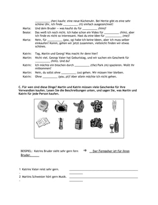 __________ (her) kaufe: eine neue Küchenuhr. Bei Hertie gibt es eine sehr
            schöne Uhr, ich finde __________ (it) einfach ausgezeichnet!
  Marta:    Und dein Bruder -- was kaufst du für __________ (him)?
  Beate:    Das weiß ich noch nicht. Ich habe schon ein Video für __________ (him), aber
            ich finde es nicht so interessant. Hast du eine Idee für ___________ (me)?
  Marta:    Nein, für __________ (you, sg) habe ich keine Ideen, aber ich muss selber
            einkaufen! Komm, gehen wir jetzt zusammen, vielleicht finden wir etwas
            schönes.

  Katrin:   Tag, Martin und Georg! Was macht ihr denn hier?
  Martin:   Nicht viel. Georgs Vater hat Geburtstag, und wir suchen ein Geschenk für
            __________ (him). Und du?
  Katrin:   Ich möchte ein bisschen durch __________ (the) Park (m) spazieren. Wollt ihr
            mitkommen?
  Martin:   Nein, du sollst ohne __________ (us) gehen. Wir müssen hier bleiben.
  Katrin:   Ohne __________ (you, pl)? Aber allein möchte ich nicht gehen.


C. Für wen sind diese Dinge? Martin und Katrin müssen viele Geschenke für ihre
Verwandten kaufen. Lesen Sie die Beschreibungen unten, und sagen Sie, was Martin und
Katrin für jede Person kaufen.




 BEISPIEL: Katrins Bruder sieht sehr gern fern          Der Fernseher ist für ihren
 Bruder.



1 Katrins Vater reist sehr gern.       ______________________________________________
.                                      _________
2 Martins Schwester hört gern Musik.   ______________________________________________
.                                      _________
 