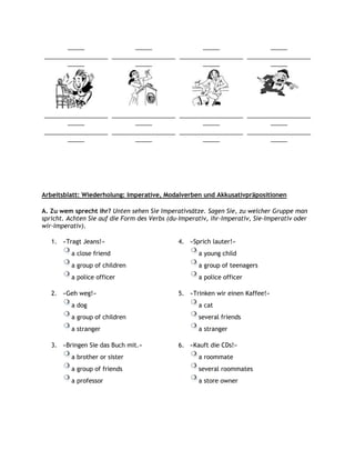 _____               _____               _____               _____
___________________ ___________________ ___________________ ___________________
       _____               _____               _____               _____




___________________ ___________________ ___________________ ___________________
       _____               _____               _____               _____
___________________ ___________________ ___________________ ___________________
       _____               _____               _____               _____




Arbeitsblatt: Wiederholung: Imperative, Modalverben und Akkusativpräpositionen

A. Zu wem sprecht ihr? Unten sehen Sie Imperativsätze. Sagen Sie, zu welcher Gruppe man
spricht. Achten Sie auf die Form des Verbs (du-Imperativ, ihr-Imperativ, Sie-Imperativ oder
wir-Imperativ).

   1. »Tragt Jeans!«                          4. »Sprich lauter!«
          a close friend                             a young child
          a group of children                        a group of teenagers
          a police officer                           a police officer

   2. »Geh weg!«                              5. »Trinken wir einen Kaffee!«
          a dog                                      a cat
          a group of children                        several friends
          a stranger                                 a stranger

   3. »Bringen Sie das Buch mit.«             6. »Kauft die CDs!«
          a brother or sister                        a roommate
          a group of friends                         several roommates
          a professor                                a store owner
 