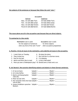 the subjects of the sentences or because they follow the verb “sein.”



                                         Accusative
                          Definite                Indefinite
                   Masc. Ich sehe den Tisch.      Ich habe einen Tisch.
                   Fem. Ich sehe die Lampe.       Ich habe eine Lampe.
                   Neut. Ich sehe das Fenster.    Ich habe ein Fenster.
                   Plural Ich sehe die Bücher.    Ich habe keine Bücher.



The nouns above are all in the accusative case because they are direct objects.


To summarize in a few words:

             Nominative case is used:             Accusative case is used:
              - for the subjects of sentences      - for direct objects
              - after any form of the verb “to be” - after accusative prepositions


A. Practice. Circle all nouns in the nominative, and underline all nouns in the accusative.

   1.   I meet them on Tuesday.             6.    He plays the piano.
   2.   They invited me.                    7.    Run Lola Run is a German movie.
   3.   Paul hit the ball.                  8.    I‟m sleeping.
   4.   Martin and Petra like to read.      9.    Is that a Mercedes?
   5.   Have you seen a Shakespeare play?   10.   Donald owns a hotel and a car.


B. Auf deutsch. Now practice identifying subjects and objects in these German sentences.

   1. Er hat ein Buch.                Subjekt = _______________ Objekt =________________
   2. Ich trinke Kaffee.              Subjekt = _______________ Objekt =________________
   3. Martin und Georg kaufen         Subjekt = _______________ Objekt =________________
      viele CDs.
   4. Peter hat den Stift.            Subjekt = _______________ Objekt =________________
   5. Herr Schmidt trinkt eine Cola   Subjekt = _______________ Objekt =________________
      und ein Bier.
   6. Unsere Großeltern sprechen      Subjekt = _______________ Objekt =________________
      Deutsch.
 
