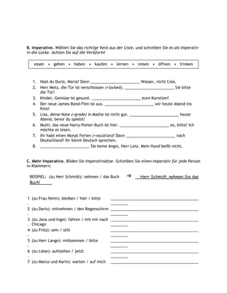 B. Imperative. Wählen Sie das richtige Verb aus der Liste, und schreiben Sie es als Imperativ
in die Lücke. Achten Sie auf die Verbform!

      essen • gehen • haben • kaufen • lernen • reisen • öffnen • trinken



     1. Hast du Durst, Maria? Dann _______________________ Wasser, nicht Cola.
     2. Herr Metz, die Tür ist verschlossen (=locked). _______________________ Sie bitte
        die Tür!
     3. Kinder, Gemüse ist gesund. _______________________ eure Karotten!
     4. Der neue James-Bond-Film ist aus. _______________________ wir heute Abend ins
        Kino!
     5. Lisa, deine Note (=grade) in Mathe ist nicht gut. _______________________ heute
        Abend, bevor du spielst!
     6. Mutti, das neue Harry-Potter-Buch ist hier. _______________________ es, bitte! Ich
        möchte es lesen.
     7. Ihr habt einen Monat Ferien (=vacation)? Dann _______________________ nach
        Deutschland! Ihr könnt Deutsch sprechen.
     8. _______________________ Sie keine Angst, Herr Lotz. Mein Hund beißt nicht.


C. Mehr Imperative. Bilden Sie Imperativsätze. Schreiben Sie einen Imperativ für jede Person
in Klammern.

    BEISPIEL: (zu Herr Schmidt): nehmen / das Buch           Herr Schmidt, nehmen Sie das
    Buch!


1    (zu Frau Heim): bleiben / hier / bitte    _________________________________________
.                                              ________
2    (zu Doris): mitnehmen / den Regenschirm _________________________________________
.                                              ________
3    (zu Jana und Inge): fahren / mit mir nach _________________________________________
.    Chicago                                   ________
4    (zu Fritz): sein / still                  _________________________________________
.                                              ________
5    (zu Herr Lange): mitkommen / bitte        _________________________________________
.                                              ________
6    (zu Liese): aufstehen / jetzt             _________________________________________
.                                              ________
7    (zu Marco und Karin): warten / auf mich _________________________________________
 