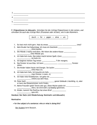 3   ______________________________________________________________________________
.   ________________
4   ______________________________________________________________________________
.   ________________
5   ______________________________________________________________________________
.   ________________


F. Präpositionen im Akkusativ. Schreiben Sie die richtige Präpositionen in die Lücken, und
schreiben Sie auch das richtige Wort (Pronomen oder Artikel), wie in den Klammern.

                           durch • für • gegen • ohne • um



     1. Du hast mich nicht gern. Hast du etwas _______________ _______________ (me)?
     2. Mein Bruder hat Geburtstag. Ich muss ein Geschenk _______________
         _______________ (him) kaufen.
     3. Die Wände (=walls) sind dünn. Wir hören die andere Klasse ______________
         ______________ (the) Wände (pl).
     4. Ich habe kein Auto. Das Leben macht keinen Spaß (=fun) _______________
         _______________ (a) Auto (n).
     5. Ich beginne meinen Tag immer _______________ 7 Uhr morgens.
     6. Das Fenster ist aus Glas. Ich kann _______________ _______________ Fenster
         sehen.
     7. Die Kinder haben heute viel Energie. Sie laufen _______________
         _______________ (the) Haus (n).
     8. Ich habe kein Sofa. Ich brauche ein Sofa _______________
         _______________ (my) Zimmer (=room, n).
     9. Ich habe viele Kreditkarten. Ich gehe nie _______________
         _______________ (them) aus dem Haus.
     10. Peter läuft _______________ _______________ ganze Gebäude (=building, n), aber
         er kann das Klassenzimmer nicht finden.
     11. Meine Freundin spielt Tennis sehr gut. Diese Woche spiele ich _______________
         _______________ (her); sie wird wohl (=probably) gewinnen.
     12. Kinder, kommt! Die Postfrau hat einen Brief _______________
         _______________ (you all).
Handout: Der Dativ (mit Wiederholung: Nominativ und Akkusativ)

Nominative

    • for the subject of a sentence: who or what is doing this?

       Der Student lernt Deutsch.
 
