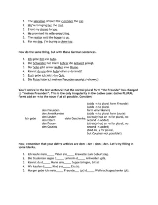 1.   The salesman offered the customer the car.
   2.   We‟re bringing her the mail.
   3.   I lent my stereo to you.
   4.   He promised his wife everything.
   5.   The realtor sold the house to us.
   6.   For my dog, I‟m buying a chew-toy.


Now do the same thing, but with these German sentences.

   1.   Ich gebe ihm ein Auto.
   2.   Die Schwester hat ihrem Lehrer die Antwort gesagt.
   3.   Der Sohn gibt seiner Mutter eine Blume.
   4.   Kannst du uns dein Auto leihen (=to lend)?
   5.   Euch gebe ich jetzt das Quiz.
   6.   Die Fotos habe ich meinen Freunden gezeigt (=showed).


You‟ll notice in the last sentence that the normal plural form “die Freunde” has changed
to “meinen Freunden”. This is the only irregularity in the dative case: dative PLURAL
forms add an -n to the noun if at all possible. Consider:

                                                   (adds -n to plural form Freunde)
                                                   (adds -n to plural
                  den Freunden                     form Amerikaner)
                  den Amerikanern                  (adds -n to plural form Leute)
                  den Leuten                       (already had an -n for plural, no
     Ich gebe                     viele Geschenke.
                  den Eltern                       second -n added)
                  den Frauen                       (already had an -n for plural, no
                  den Cousins                      second -n added)
                                                   (had an -s for plural,
                                                   but Cousinsn not possible!)


Now, remember that your dative articles are dem - der - dem - den. Let‟s try filling in
some blanks.

   1.   Ich kaufe mein_____ Vater ein_____ Krawatte zum Geburtstag.
   2.   Die Studenten sagen d_____ Lehrerin d_____ Antworten (pl).
   3.   Kannst du d_____ Mann sein_____ Suppe bringen, bitte?
   4.   Wir kaufen d_____ Kind ein_____ Eis (n).
   5.   Morgen gebe ich mein_____ Freunde___ (pl) d_____ Weihnachtsgeschenke (pl).
 