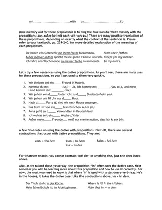 mit..................................with   zu..................................to


(One memory aid for these prepositions is to sing the Blue Danube Waltz melody with the
prepositions: aus-außer-bei-mit-nach-seit-von-zu.) There are many possible translations of
these prepositions, depending on exactly what the context of the sentence is. Please
refer to your textbook, pp. 239-240, for more detailed explanation of the meanings of
each preposition.

     Sie haben ein Geschenk von ihrem Vater bekommen.         From their father.
     Außer meiner Mutter spricht meine ganze Familie Deutsch. Except for my mother.
     Ich fahre am Wochenende zu meiner Tante in Minnesota. To my aunt's.


Let‟s try a few sentences using the dative prepositions. As you‟ll see, there are many uses
for these prepositions, so you‟ll get used to them very quickly.

   1. Wir bleiben bei ein_____ Freund in Madrid.
   2. Kommst du mit ________ (us)? -- Ja, ich komme mit ________ (you all), und mein
      Hund kommt mit ________ (me).
   3. Wir gehen von d_____ Unterricht zu d_____ Studentenheim (m).
   4. Wir gehen um 10 Uhr aus d_____ Haus.
   5. Nach d_____ Party (f) sind wir nach Hause gegangen.
   6. Das Buch ist von ein_____ französischen Autor (m).
   7. Anna geht zu d_____ Verwandten in Deutschland.
   8. Ich wohne seit ein_____ Woche (f) hier.
   9. Außer mein_____ Freunde___ weiß nur meine Mutter, dass ich krank bin.


A few final notes on using the dative with prepositions. First off, there are several
contractions that occur with dative prepositions. They are:

            vom = von dem              zum = zu dem              beim = bei dem
                                       zur = zu der


For whatever reason, you cannot contract „bei der‟ or anything else, just the ones listed
above.

Also, as we talked about yesterday, the preposition “in” often uses the dative case. Next
semester you will be learning more about this preposition and how to use it correctly. For
now, the most you need to know is that when „in‟ is used with a stationary verb (e.g. He‟s
in the house), it takes the dative case. Like the contractions above, im = in dem.

     Der Tisch steht in der Küche.                      Where is it? In the kitchen.
     Mein Schreibtisch ist im Arbeitszimmer.            Note that im = in dem
 