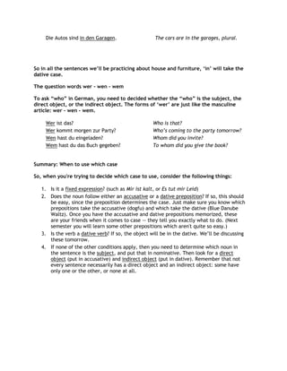 Die Autos sind in den Garagen.                  The cars are in the garages, plural.




So in all the sentences we‟ll be practicing about house and furniture, „in‟ will take the
dative case.

The question words wer - wen - wem

To ask “who” in German, you need to decided whether the “who” is the subject, the
direct object, or the indirect object. The forms of „wer‟ are just like the masculine
article: wer - wen - wem.

     Wer ist das?                                   Who is that?
     Wer kommt morgen zur Party?                    Who‟s coming to the party tomorrow?
     Wen hast du eingeladen?                        Whom did you invite?
     Wem hast du das Buch gegeben?                  To whom did you give the book?


Summary: When to use which case

So, when you're trying to decide which case to use, consider the following things:

   1. Is it a fixed expression? (such as Mir ist kalt, or Es tut mir Leid)
   2. Does the noun follow either an accusative or a dative preposition? If so, this should
      be easy, since the preposition determines the case. Just make sure you know which
      prepositions take the accusative (dogfu) and which take the dative (Blue Danube
      Waltz). Once you have the accusative and dative prepositions memorized, these
      are your friends when it comes to case -- they tell you exactly what to do. (Next
      semester you will learn some other prepositions which aren't quite so easy.)
   3. Is the verb a dative verb? If so, the object will be in the dative. We‟ll be discussing
      these tomorrow.
   4. If none of the other conditions apply, then you need to determine which noun in
      the sentence is the subject, and put that in nominative. Then look for a direct
      object (put in accusative) and indirect object (put in dative). Remember that not
      every sentence necessarily has a direct object and an indirect object: some have
      only one or the other, or none at all.
 