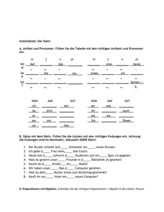 Arbeitsblatt: Der Dativ

A. Artikel und Pronomen. Füllen Sie die Tabelle mit den richtigen Artikeln und Pronomen
ein.

         m           f            n          pl              m           f           n           pl
NO       der    _______          das     ________       _______         eine    _______         keine
M                  _                                       _                       _
 AK _______         die        _______        die          einen    _______         ein        _______
  K    _                          _                                    _                          _
DA _______ _______ _______ ________                     _______ _______ _______ keinen + -
 T    _       _       _                                    _       _       _       n



          NOM            AKK                 DAT           NOM           AKK             DAT
          ich     ________             mir                 wir          uns        ________
          du          dich        ________                 ihr      ________          euch
          er      ________ ________                        sie          sie        ________
          sie            sie      ________                 Sie      ________         Ihnen
          es      ________             ihm


B. Sätze mit dem Dativ. Füllen Sie die Lücken mit den richtigen Endungen ein. Achtung:
die Endungen sind im Nominativ, Akkusativ ODER Dativ!

   1.   Der Bruder schenkt sein_____ Schwester ein_____ neuen Drucker.
   2.   Ich gebe d_____ Frau mein_____ alte Couch.
   3.   Heute hat d_____ Lehrerin d_____ Studenten (pl) ein_____ Quiz (n) gegeben.
   4.   Hast du gestern unser_____ Freunde in d_____ Bibliothek (f) gesehen?
   5.   Kaufst du d_____ Kinder___ ein_____ Radio?
   6.   Wir haben unser_____ Opa d_____ Computer geliehen.
   7.   Hast du dein_____ Mutter etwas zum Muttertag geschenkt?
   8.   Kauft ihr eur_____ Vater ein_____ neuen Computer?



D. Präpositionen mit Objekten. Schreiben Sie die richtigen Präpositionen + Objekte in die Lücken. Passen
 