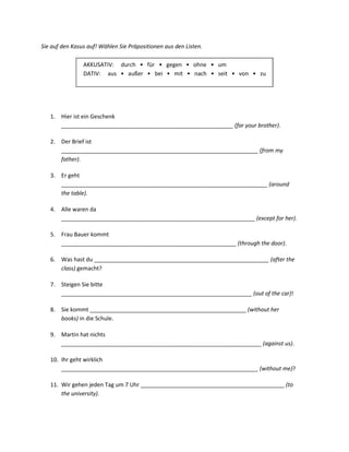 Sie auf den Kasus auf! Wählen Sie Präpositionen aus den Listen.

                AKKUSATIV: durch • für • gegen • ohne • um
                DATIV: aus • außer • bei • mit • nach • seit • von • zu




   1. Hier ist ein Geschenk
      _______________________________________________________ (for your brother).

   2. Der Brief ist
      _______________________________________________________________ (from my
      father).

   3. Er geht
      __________________________________________________________________ (around
      the table).

   4. Alle waren da
      ______________________________________________________________ (except for her).

   5. Frau Bauer kommt
      ________________________________________________________ (through the door).

   6. Was hast du ________________________________________________________ (after the
      class) gemacht?

   7. Steigen Sie bitte
      _____________________________________________________________ (out of the car)!

   8. Sie kommt __________________________________________________ (without her
      books) in die Schule.

   9. Martin hat nichts
      ________________________________________________________________ (against us).

   10. Ihr geht wirklich
       _______________________________________________________________ (without me)?

   11. Wir gehen jeden Tag um 7 Uhr ______________________________________________ (to
       the university).
 