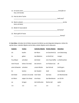 12. Ich warte schon _________________________________________________ (since/for an
       hour, die Stunde).

   13. Hast du deine Tasche
       _____________________________________________________________ (with you)?

   14. Martin arbeitet ________________________________________________________ (at the
       bank, die Bank).

   15. Bleibt ihr heute abend
       _____________________________________________________________ (at home)?

   16. Wann geht ihr heute
       _________________________________________________________________ (home)?




E. Freie Sätze. Schreiben Sie 6-8 Sätze: benutzen Sie Wörter aus den folgenden Kategorien. Achten Sie
auf den Kasus: indirekte Objekte sind im Dativ, direkte Objekte sind im Akkusativ.

   Subjekte           Verben               Indirekte Objekte Direkte Objekte       Adverbien

   ich                kaufen               der Mann            ein Geschenk (n)    zum Geburtstag

   du                 geben                das Mädchen         ein Brief (m)       morgen

   Frau Meyer         schreiben            die Kinder          eine Tasse Kaffee zu Weihnachten

   mein Freund        leihen (=to lend)    die Lehrerin        ein Pullover (m)    oft

   seine Schwester schenken                unsere Mutter       das Fahrrad         (nicht) gern

   ihr                kochen               der Student         Geld                heute Abend

   die Kinder         schicken (=to send) mein Vater           das Auto            am Wochenende

   ein Mann           zeigen (=to show)    eine Katze          das Abendessen      um 10 Uhr

   sie                bringen              die Großmutter      Bücher (pl)         später

   ???                ???                  ???                 ???                 ???
 