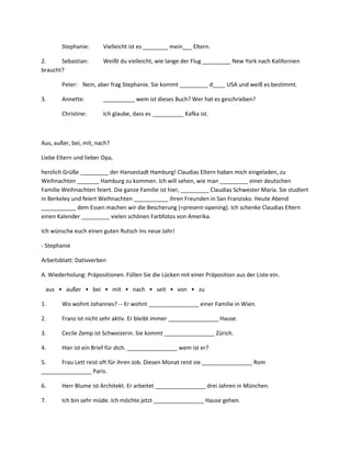 Stephanie:      Vielleicht ist es ________ mein___ Eltern.

2.     Sebastian:       Weißt du vielleicht, wie lange der Flug _________ New York nach Kalifornien
braucht?

        Peter: Nein, aber frag Stephanie. Sie kommt _________ d____ USA und weiß es bestimmt.

3.      Annette:        __________ wem ist dieses Buch? Wer hat es geschrieben?

        Christine:      Ich glaube, dass es __________ Kafka ist.



Aus, außer, bei, mit, nach?

Liebe Eltern und lieber Opa,

herzlich Grüße _________ der Hansestadt Hamburg! Claudias Eltern haben mich eingeladen, zu
Weihnachten _______ Hamburg zu kommen. Ich will sehen, wie man _________ einer deutschen
Familie Weihnachten feiert. Die ganze Familie ist hier, _________ Claudias Schwester Maria. Sie studiert
in Berkeley und feiert Weihnachten ___________ ihren Freunden in San Franzisko. Heute Abend
___________ dem Essen machen wir die Bescherung (=present-opening). Ich schenke Claudias Eltern
einen Kalender _________ vielen schönen Farbfotos von Amerika.

Ich wünsche euch einen guten Rutsch ins neue Jahr!

- Stephanie

Arbeitsblatt: Dativverben

A. Wiederholung: Präpositionen. Füllen Sie die Lücken mit einer Präposition aus der Liste ein.

 aus • außer • bei • mit • nach • seit • von • zu

1.      Wo wohnt Johannes? -- Er wohnt ________________ einer Familie in Wien.

2.      Franz ist nicht sehr aktiv. Er bleibt immer ________________ Hause.

3.      Cecile Zemp ist Schweizerin. Sie kommt ________________ Zürich.

4.      Hier ist ein Brief für dich. ________________ wem ist er?

5.     Frau Lett reist oft für ihren Job. Diesen Monat reist sie ________________ Rom
________________ Paris.

6.      Herr Blume ist Architekt. Er arbeitet ________________ drei Jahren in München.

7.      Ich bin sehr müde. Ich möchte jetzt ________________ Hause gehen.
 