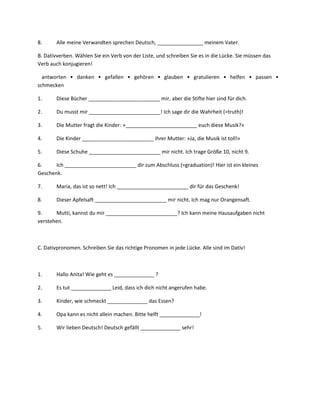 8.      Alle meine Verwandten sprechen Deutsch, ________________ meinem Vater.

B. Dativverben. Wählen Sie ein Verb von der Liste, und schreiben Sie es in die Lücke. Sie müssen das
Verb auch konjugieren!

  antworten • danken • gefallen • gehören • glauben • gratulieren • helfen • passen •
schmecken

1.      Diese Bücher _________________________ mir, aber die Stifte hier sind für dich.

2.      Du musst mir _________________________! Ich sage dir die Wahrheit (=truth)!

3.      Die Mutter fragt die Kinder: »_________________________ euch diese Musik?«

4.      Die Kinder _________________________ ihrer Mutter: »Ja, die Musik ist toll!«

5.      Diese Schuhe _________________________ mir nicht. Ich trage Größe 10, nicht 9.

6.     Ich _________________________ dir zum Abschluss (=graduation)! Hier ist ein kleines
Geschenk.

7.      Maria, das ist so nett! Ich _________________________ dir für das Geschenk!

8.      Dieser Apfelsaft _________________________ mir nicht. Ich mag nur Orangensaft.

9.     Mutti, kannst du mir _________________________? Ich kann meine Hausaufgaben nicht
verstehen.



C. Dativpronomen. Schreiben Sie das richtige Pronomen in jede Lücke. Alle sind im Dativ!



1.      Hallo Anita! Wie geht es ______________ ?

2.      Es tut ______________ Leid, dass ich dich nicht angerufen habe.

3.      Kinder, wie schmeckt ______________ das Essen?

4.      Opa kann es nicht allein machen. Bitte helft ______________!

5.      Wir lieben Deutsch! Deutsch gefällt ______________ sehr!
 