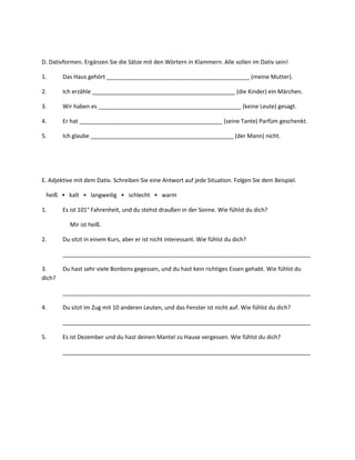 D. Dativformen. Ergänzen Sie die Sätze mit den Wörtern in Klammern. Alle sollen im Dativ sein!

1.      Das Haus gehört _____________________________________________ (meine Mutter).

2.      Ich erzähle _____________________________________________ (die Kinder) ein Märchen.

3.      Wir haben es _____________________________________________ (keine Leute) gesagt.

4.      Er hat _____________________________________________ (seine Tante) Parfüm geschenkt.

5.      Ich glaube _____________________________________________ (der Mann) nicht.




E. Adjektive mit dem Dativ. Schreiben Sie eine Antwort auf jede Situation. Folgen Sie dem Beispiel.

 heiß • kalt • langweilig • schlecht • warm

1.      Es ist 101° Fahrenheit, und du stehst draußen in der Sonne. Wie fühlst du dich?

          Mir ist heiß.

2.      Du sitzt in einem Kurs, aber er ist nicht interessant. Wie fühlst du dich?

        ______________________________________________________________________________

3.      Du hast sehr viele Bonbons gegessen, und du hast kein richtiges Essen gehabt. Wie fühlst du
dich?

        ______________________________________________________________________________

4.      Du sitzt im Zug mit 10 anderen Leuten, und das Fenster ist nicht auf. Wie fühlst du dich?

        ______________________________________________________________________________

5.      Es ist Dezember und du hast deinen Mantel zu Hause vergessen. Wie fühlst du dich?

        ______________________________________________________________________________
 