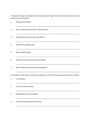 F. Persönliche Fragen. Schreiben Sie eine Antwort auf jede Frage. (You’ll need to invent answers to some
questions, just be creative.)

1.      Wie geht es dir heute?

        ______________________________________________________________________________

2.      Was schenkst du deinen Eltern zu Weihnachten?

        ______________________________________________________________________________

3.      Schreibst du deinen Freunden viele Briefe?

        ______________________________________________________________________________

4.      Welcher Film gefällt dir gut?

        ______________________________________________________________________________

5.      Was schmeckt dir gut?

        ______________________________________________________________________________

6.      Was soll ich dir vom Supermarkt mitbringen?

        ______________________________________________________________________________

7.      Wie viel Geld kannst du deinem Freund geben?

        ______________________________________________________________________________

G. Auf deutsch. Übersetzen Sie die Sätze ins Deutsche. (All of them have some dative element in them.)

1.      I can help you.

        ______________________________________________________________________________

2.      I wrote my friends a letter.

        ______________________________________________________________________________

3.      What did you do after breakfast?

        ______________________________________________________________________________

4.      He works at the post office (=die Post).

        ______________________________________________________________________________
 