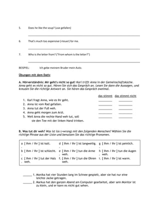 5.            Does he like the soup? (use gefallen)

              ______________________________________________________________________________

6.            That’s much too expensive (=teuer) for me.

              ______________________________________________________________________________

7.            Who is the letter from? ("From whom is the letter?")

              ______________________________________________________________________________

BEISPIEL:              Ich gebe meinem Bruder mein Auto.

Übungen mit dem Dativ

A. Hörverständnis: Mir geht's nicht so gut! Karl trifft Anna in der Gemeinschaftsküche.
Anna geht es nicht so gut. Hören Sie sich das Gespräch an. Lesen Sie dann die Aussagen, und
kreuzen Sie die richtige Antwort an. Sie hören das Gespräch zweimal.

                                                                       das stimmt das stimmt nicht
         1.   Karl fragt Anna, wie es ihr geht.                        _________     _________
         2.   Anna ist vom Rad gefallen.                               _________     _________
         3.   Anna tut der Fuß weh.                                    _________     _________
         4.   Anna geht morgen zum Arzt.                               _________     _________
         5.   Weil Anna die rechte Hand weh tut, soll                  _________     _________
                 sie den Tee mit der linken Hand trinken.


B. Was tut dir weh? Was ist los (=wrong) mit den folgenden Menschen? Wählen Sie die
richtige Phrase aus der Liste und benutzen Sie das richtige Pronomen.


     a   [ Ihm / Ihr ] ist kalt.     d     [ Ihm / Ihr ] ist langweilig. g   [ Ihm / Ihr ] ist peinlich.
     .                               .                                   .
     b   [ Ihm / Ihr ] ist schlecht. e     [ Ihm / Ihr ] tun die Arme h      [ Ihm / Ihr ] tun die Augen
     .                               .     weh.                          .   weh.
     c   [ Ihm / Ihr ] tut der Hals f.     [ Ihm / Ihr ] tun die Ohren i.    [ Ihm / Ihr ] ist warm.
     .   weh.                              weh.



         ______ 1. Monika hat vier Stunden lang im Schnee gespielt, aber sie hat nur eine
                   leichte Jacke getragen.
         ______ 2. Markus hat den ganzen Abend am Computer gearbeitet, aber sein Monitor ist
                   zu klein, und er kann es nicht gut sehen.
 