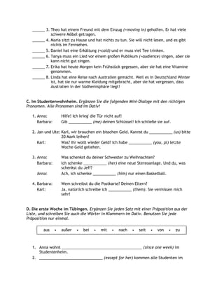 ______ 3. Theo hat einem Freund mit dem Einzug (=moving in) geholfen. Er hat viele
             schwere Möbel getragen.
   ______ 4. Maria sitzt zu Hause und hat nichts zu tun. Sie will nicht lesen, und es gibt
             nichts im Fernsehen.
   ______ 5. Daniel hat eine Erkältung (=cold) und er muss viel Tee trinken.
   ______ 6. Tanya muss ein Lied vor einem großen Publikum (=audience) singen, aber sie
             kann nicht gut singen.
   ______ 7. Erika hat heute Morgen kein Frühstück gegessen, aber sie hat eine Vitamine
             genommen.
   ______ 8. Linda hat eine Reise nach Australien gemacht. Weil es in Deutschland Winter
             ist, hat sie nur warme Kleidung mitgebracht, aber sie hat vergessen, dass
             Australien in der Südhemisphäre liegt!


C. Im Studentenwohnheim. Ergänzen Sie die folgenden Mini-Dialoge mit den richtigen
Pronomen. Alle Pronomen sind im Dativ!

   1. Anna:          Hilfe! Ich krieg' die Tür nicht auf!
      Barbara:       Gib ___________ (me) deinen Schlüssel! Ich schließe sie auf.

   2. Jan und Ute: Karl, wir brauchen ein bisschen Geld. Kannst du ___________ (us) bitte
                   20 Mark leihen?
      Karl:        Was? Ihr wollt wieder Geld? Ich habe ___________ (you, pl) letzte
                   Woche Geld geliehen.

   3. Anna:          Was schenkst du deiner Schwester zu Weihnachten?
      Barbara:       Ich schenke ___________ (her) eine neue Stereoanlage. Und du, was
                     schenkst du Jeff?
     Anna:           Ach, ich schenke ___________ (him) nur einen Basketball.

   4. Barbara:       Wem schreibst du die Postkarte? Deinen Eltern?
      Karl:          Ja, natürlich schreibe ich ___________ (them). Sie vermissen mich
                     sehr!


D. Die erste Woche im Tübingen. Ergänzen Sie jeden Satz mit einer Präposition aus der
Liste, und schreiben Sie auch die Wörter in Klammern im Dativ. Benutzen Sie jede
Präposition nur einmal.

         aus     •   außer   •   bei   •   mit   •   nach   •   seit   •   von   •   zu



   1. Anna wohnt ______________________________________ (since one week) im
      Studentenheim.
   2. ______________________________ (except for her) kommen alle Studenten im
 