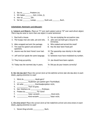 2.   Das ist ________ Problem (n).
   3.   Wir haben ________ Zeit (=time, f).
   4.   Hier ist ________ Uhr.
   5.   Sie hat ________ Lampe, ________ Stuhl und ________ Buch.


Arbeitsblatt: Nominativ und Akkusativ

A. Subjects and Objects. Place an “S” over each subject and an “O” over each direct object.
There may be none or more than one object in some sentences!

1. Paul built a house.                         2. You are studying the accusative case.
3. The hungry man ate cake, pie and rolls.     4. John and Joe both got a bicycle for
                                                  Christmas.
5. Mike wrapped and sent the package.          6. Who cooked and served the meal?
7. Tim read his speech and answered            8. Has the door been fixed yet?
   questions.
9. Jeanne was the best friend I ever had.      10   The spaceship rose silently in the night
                                               .    sky.
11 Jeff and Carl speak the same language.      12   Someone must have misdialed my number.
.                                              .
13 They hung up quickly.                       14   Joe should have been captain.
.                                              .
15 Today was the warmest day in years.         16   Did you do your lessons correctly?
.                                              .


B. Der-die-das-den? Place the correct form of the definite article (der-die-das-den) in each
blank, paying attention to case!

   1.   Hörst du ____________ Musik gern?
   2.   ____________ Studenten (pl) spielen gern Tischfußball.
   3.   Ich sehe ____________ Overheadprojektor nicht.
   4.   ____________ Tisch ist grau.
   5.   Herr Walthers ist ____________ Professor.
   6.   Findest du ____________ Tür nicht?
   7.   ____________ Vater versteht ____________ Kind nicht.
   8.   ____________ Kind versteht ____________ Vater nicht.


C. Ein-eine-einen? Place the correct form of the indefinite article (ein-eine-einen) in each
blank, paying attention to case!

   1. Steven King schreibt ____________ Buch.
 