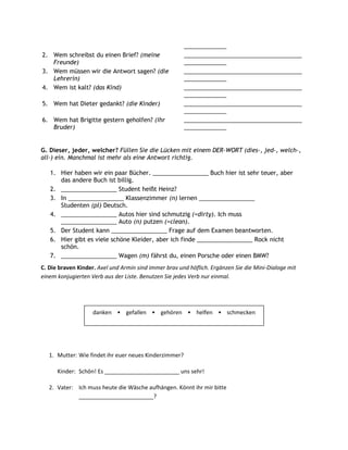 _____________
2. Wem schreibst du einen Brief? (meine                 ____________________________________
   Freunde)                                             _____________
3. Wem müssen wir die Antwort sagen? (die               ____________________________________
   Lehrerin)                                            _____________
4. Wem ist kalt? (das Kind)                             ____________________________________
                                                        _____________
5. Wem hat Dieter gedankt? (die Kinder)                 ____________________________________
                                                        _____________
6. Wem hat Brigitte gestern geholfen? (ihr              ____________________________________
   Bruder)                                              _____________


G. Dieser, jeder, welcher? Füllen Sie die Lücken mit einem DER-WORT (dies-, jed-, welch-,
all-) ein. Manchmal ist mehr als eine Antwort richtig.

   1. Hier haben wir ein paar Bücher. _________________ Buch hier ist sehr teuer, aber
      das andere Buch ist billig.
   2. _________________ Student heißt Heinz?
   3. In _________________ Klassenzimmer (n) lernen _________________
      Studenten (pl) Deutsch.
   4. _________________ Autos hier sind schmutzig (=dirty). Ich muss
      _________________ Auto (n) putzen (=clean).
   5. Der Student kann _________________ Frage auf dem Examen beantworten.
   6. Hier gibt es viele schöne Kleider, aber ich finde _________________ Rock nicht
      schön.
   7. _________________ Wagen (m) fährst du, einen Porsche oder einen BMW?
C. Die braven Kinder. Axel und Armin sind immer brav und höflich. Ergänzen Sie die Mini-Dialoge mit
einem konjugierten Verb aus der Liste. Benutzen Sie jedes Verb nur einmal.




                    danken • gefallen • gehören • helfen • schmecken




   1. Mutter: Wie findet ihr euer neues Kinderzimmer?

      Kinder: Schön! Es ________________________ uns sehr!

   2. Vater: Ich muss heute die Wäsche aufhängen. Könnt ihr mir bitte
             ________________________?
 