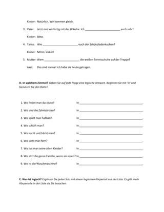 Kinder: Natürlich. Wir kommen gleich.

   3. Vater: Jetzt sind wir fertig mit der Wäsche. Ich ________________________ euch sehr!

      Kinder: Bitte.

   4. Tante: Wie ________________________ euch der Schokoladenkuchen?

      Kinder: Mmm, lecker!

   5. Mutter: Wem ________________________ die weißen Tennisschuhe auf der Treppe?

      Axel:    Das sind meine! Ich habe sie heute getragen.




D. In welchem Zimmer? Geben Sie auf jede Frage eine logische Antwort. Beginnen Sie mit 'in' und
benutzen Sie den Dativ!




 1. Wo findet man das Auto?                     In ___________________________________________.

 2. Wo sind die Zahnbürsten?                    In ___________________________________________.

 3. Wo spielt man Fußball?                      In ___________________________________________.

 4. Wo schläft man?                             In ___________________________________________.

 5. Wo kocht und bäckt man?                     In ___________________________________________.

 6. Wo sieht man fern?                          In ___________________________________________.

 7. Wo hat man seine alten Kleider?             In ___________________________________________.

 8. Wo sitzt die ganze Familie, wenn sie essen? In ___________________________________________.

 9. Wo ist die Waschmaschine?                   In ___________________________________________.




E. Was ist logisch? Ergänzen Sie jeden Satz mit einem logischen Körperteil aus der Liste. Es gibt mehr
Körperteile in der Liste als Sie brauchen.
 