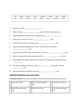 Arm • Augen • Bauch • Beine • Daumen • Finger • Füße • Gesicht
        Haar • Hals • Hintern • Kopf • Mund • Ohren • Schulter • Zähne




1.    Beatrix liest mit den ________________________.

2.    Dieter hat lange ________________________, daher sind seine Hosen alle zu kurz.

3.    Elfriede bekommt eine Spritze (=shot, injection) in den ________________________.

4.    Wenn Ingo zu viel isst, tut ihm der ________________________ weh.

5.    Florian hört nichts, weil er die Finger in den ________________________ hat.

6.    Wenn Kurt trampen (=hitchhike) will, steht er an der Straße und steckt den
      ______________________ aus.

7.    Claudia hat neue Schuhe, aber sie passen nicht. Ihr tun die ________________________ weh.

8.    Wenn es Dora peinlich (=embarrassing) ist, wird ihr ________________________ sehr rot.

9.    Jeden Morgen steht Liese im Badezimmer mit dem Fön und der Bürste, und kämmt sich das
      ______________.

10.   Lars hat eine Erkältung (=cold). Ihm tut der __________________ weh, und er hat auch
      ______________weh.

11.   Maria hat viele Karies (=cavities). Ihr tun die ________________________ weh.

Arbeitsblatt: Wiederholung: Dativ und Der-Wörter

A. Wie geht es ihnen? Lesen Sie die Situationen, und wählen Sie den passenden Satz aus der Liste.

 a. [ Ihm / Ihr ] ist kalt.        e. [ Ihm / Ihr ] tun die Augen     i. [ Ihm / Ihr ] ist schlecht.
                                      weh.

 b [ Ihm / Ihr ] tun die Beine     f. [ Ihm / Ihr ] ist heiß.         j. [ Ihm / Ihr ] tut die Hand
. weh.                                                                   weh.
 