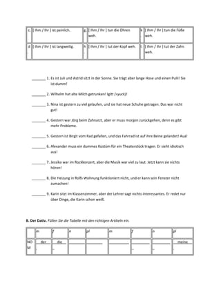c. [ Ihm / Ihr ] ist peinlich.      g. [ Ihm / Ihr ] tun die Ohren        k [ Ihm / Ihr ] tun die Füße
                                        weh.                               . weh.

 d [ Ihm / Ihr ] ist langweilig.     h [ Ihm / Ihr ] tut der Kopf weh.     l. [ Ihm / Ihr ] tut der Zahn
.                                    .                                        weh.




   _______ 1. Es ist Juli und Astrid sitzt in der Sonne. Sie trägt aber lange Hose und einen Pulli! Sie
              ist dumm!

   _______ 2. Wilhelm hat alte Milch getrunken! Igitt (=yuck)!

   _______ 3. Nina ist gestern zu viel gelaufen, und sie hat neue Schuhe getragen. Das war nicht
              gut!

   _______ 4. Gestern war Jörg beim Zahnarzt, aber er muss morgen zurückgehen, denn es gibt
              mehr Probleme.

   _______ 5. Gestern ist Birgit vom Rad gefallen, und das Fahrrad ist auf ihre Beine gelandet! Aua!

   _______ 6. Alexander muss ein dummes Kostüm für ein Theaterstück tragen. Er sieht idiotisch
              aus!

   _______ 7. Jessika war im Rockkonzert, aber die Musik war viel zu laut. Jetzt kann sie nichts
              hören!

   _______ 8. Die Heizung in Rolfs Wohnung funktioniert nicht, und er kann sein Fenster nicht
              zumachen!

   _______ 9. Karin sitzt im Klassenzimmer, aber der Lehrer sagt nichts interessantes. Er redet nur
              über Dinge, die Karin schon weiß.




B. Der Dativ. Füllen Sie die Tabelle mit den richtigen Artikeln ein.

      m           f           n        pl             m                f          n             pl

NO        der         die     ________ ________       __________ _________ _________                 meine
M                                                                _         _
 