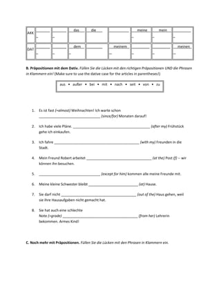 _______ _______      das       die        __________       meine        mein     _________
AKK
        _       _                                                                        _

        _______ _______      dem    ________         meinem     _________ _________         meinen
DAT
        _       _                                               _         _



B. Präpositionen mit dem Dativ. Füllen Sie die Lücken mit den richtigen Präpositionen UND die Phrasen
in Klammern ein! (Make sure to use the dative case for the articles in parentheses!)

                     aus • außer • bei • mit • nach • seit • von • zu




   1.    Es ist fast (=almost) Weihnachten! Ich warte schon
         _______________________________ (since/for) Monaten darauf!

   2.    Ich habe viele Pläne. _______________________________________ (after my) Frühstück
         gehe ich einkaufen.

   3.    Ich fahre ___________________________________________ (with my) Freunden in die
         Stadt.

   4.    Mein Freund Robert arbeitet _________________________________ (at the) Post (f) -- wir
         können ihn besuchen.

   5.    _______________________________ (except for him) kommen alle meine Freunde mit.

   6.    Meine kleine Schwester bleibt _________________________ (at) Hause.

   7.    Sie darf nicht ______________________________________ (out of the) Haus gehen, weil
         sie ihre Hausaufgaben nicht gemacht hat.

   8.    Sie hat auch eine schlechte
         Note (=grade) ______________________________________ (from her) Lehrerin
         bekommen. Armes Kind!




C. Noch mehr mit Präpositionen. Füllen Sie die Lücken mit den Phrasen in Klammern ein.
 