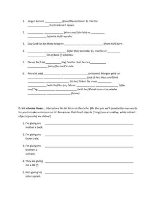 1.   Jürgen kommt ____________ (from) Deutschland. Er möchte
        _______________ (to) Frankreich reisen.

   2.   ___________ ______________ (since one) Jahr lebt er __________
        _____________ (at/with his) Freundin.

   3.   Das Geld für die Miete kriegt er ____________ _______________ (from his) Eltern.

   4.   ___________ ________________ (after this) Semester (n) möchte er _________
        _____________ (at a) Bank (f) arbeiten.

   5.   Dieses Buch ist ___________ (by) Goethe. Kurt liest es ___________
        ______________ (since/for one) Stunde.

   6.   Petra ist jetzt ____________ ___________________ (at home). Morgen geht sie
        ___________ ______________ ________________ (out of her) Haus und fährt
        ____________ _________________ (to her) Onkel. Sie muss __________
        _____________ (with the) Bus (m) fahren. _____________ ________________ (after
        one) Tag ____________ _______________ (with her) Onkel kommt sie wieder
        _____________ _________________ (home).




D. Ich schenke ihnen ... Übersetzen Sie die Sätze ins Deutsche. (On the quiz we’ll provide German words
for you to make sentences out of. Remember that direct objects (things) are accusative, while indirect
objects (people) are dative!)

   1. I’m giving my _______________________________________________________________
      mother a book.

   2. I’m giving my     _______________________________________________________________
      father a tie.

   3. I’m giving my     _______________________________________________________________
      brothers a
      suitcase.

   4. They are giving _______________________________________________________________
      me a CD (f).

   5. He’s giving his   _______________________________________________________________
      sister a plant.
 