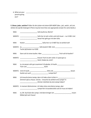 6. What are your _______________________________________________________________
      parents giving
      you?




E. Dieser, jeder, welcher? Füllen Sie die Lücken mit einem DER-WORT (dies-, jed-, welch-, all-) ein.
Achten Sie auf die Endungen! (There may be more than one appropriate answer for some blanks.)

   MAX:       _____________________ Sofa kaufst du, Moritz?

   MORITZ: _____________________ Sofa hier ist sehr schön und nicht teuer -- nur € 400. Und
           _____________________ Sessel hier geht gut mit dem Sofa.

   MAX:       Kosten _____________________ Sofas hier nur € 400? Das ist wirklich toll!

   MORITZ: Ja, _____________________ Sofa kostet € 400. Und _____________________
           Tische (pl) kosten nur €100.

   MAX:       Dann soll ich einen kaufen. Aber _____________________ Tisch soll ich kaufen?

   MORITZ: _____________________ braune Tisch ist sehr schön. Er passt gut zu
           _____________________ Stuhl, findest du nicht?

   MAX:       Ja, sie passen sehr gut zusammen! Ich glaube, ich kaufe _____________________
              Tisch und _____________________ Stuhl.

   MORITZ: Und ich kaufe _____________________ Sofa und _____________________ Sessel.
           Kaufen wir auch _____________________ Lampe hier?

   MAX:       Ich brauche keine Lampe, denn ich habe schon Lichter in _____________________
              Zimmern (pl) zu Hause. Und du -- brauchst du wirklich eine Lampe? In
              _____________________ Zimmer möchtest du eine Lampe haben?

   MORITZ: In meinem Wohnzimmer. Ich habe schon eine kleine Lampe, aber
           _____________________ Lampe hier ist wunderschön und ich muss sie haben!

   MAX:       Ja, OK. Kauf doch die Lampe. Und dann bringen wir _____________________ neuen
              Möbel (pl) nach Hause!
 