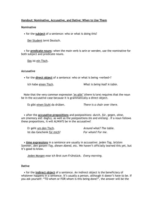 Handout: Nominative, Accusative, and Dative: When to Use Them

Nominative

  • for the subject of a sentence: who or what is doing this?

    Der Student lernt Deutsch.


  • for predicate nouns: when the main verb is sein or werden, use the nominative for
both subject and predicate nouns.

    Das ist ein Tisch.


Accusative

  • for the direct object of a sentence: who or what is being <verbed>?

    Ich habe einen Tisch.                         What is being had? A table.


  Note that the very common expression "es gibt" (there is/are) requires that the noun
be in the accusative case because it is grammatically a direct object.

    Es gibt einen Stuhl da drüben.                There is a chair over there.


  • after the accusative prepositions and postpositions: durch, für, gegen, ohne,
um (memory aid: dogfu), as well as the postpositions bis and entlang . If a noun follows
these prepositions, it will ALWAYS be in the accusative!

    Er geht um den Tisch.                         Around what? The table.
    Ist das Geschenk für mich?                    For whom? For me.


   • time expressions in a sentence are usually in accusative: jeden Tag, letzten
Sommer, den ganzen Tag, diesen Abend, etc. We haven‟t officially learned this yet, but
it‟s good to know.

    Jeden Morgen esse ich Brot zum Frühstück. Every morning.


Dative

  • for the indirect object of a sentence. An indirect object is the beneficiary of
whatever happens in a sentence. It‟s usually a person, although it doesn‟t have to be. If
you ask yourself: “TO whom or FOR whom is this being done?”, the answer will be the
 