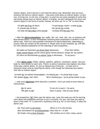 indirect object, and in German it will need the dative case. Remember that not every
sentence will have an indirect object -- only some verbs allow an indirect object: to give
(to), to bring (to), to tell (to), to buy (for), to send (to) are some examples of verbs that
will almost always have an indirect object. In English, we don't distinguish the direct and
indirect object in the forms of words; instead, we often use "to" or "for" to mark these.

     Ich gebe der Frau ein Buch.                 I‟m giving her a book = a book to her.
     Er schenkt mir ein Buch.                    He's giving me a book.
     Ich habe das dem Mann schon gesagt.         I already told the man that.


  • after the dative prepositions: aus, außer, bei, mit, nach, seit, von, zu (memory aid:
Blue Danube Waltz). A noun immediately following these prepositions is ALWAYS in the
dative case. There are many possible translations of these prepositions, depending on
exactly what the context of the sentence is. Please refer to your textbook, pp. 239-240,
for more detailed explanation of the meanings of each preposition.

   Sie haben ein Geschenk von ihrem Vater bekommen.         From their father.
   Außer meiner Mutter spricht meine ganze Familie Deutsch. Except for my mother.
   Ich fahre am Wochenende zu meiner Tante in Minnesota. To my aunt's.


   • after dative verbs: helfen, danken, gefallen, gehören, schmecken, passen. See your
book for more details on each verb. There's no direct translation that explains why these
verbs take a dative object, it's just an idiosyncrasy of German -- it's best just to
memorize these verbs as requiring the dative, even though the following noun doesn't
'feel' like an indirect object.

Ich helfe dir mit deinen Hausaufgaben. I'm helping you = I'm giving help to you.
Wir danken Ihnen, Herr Stein.          We're thanking you = we're giving thanks to you.

   • with some adjectives which describe a condition. You'll just need to know these as
fixed phrases.

         Mir ist warm.                        To me (it) is warm / I'm warm.
         Wie geht es dir?                     How's it going / How are you doing?


  • the preposition “in” often uses the dative case. Later this week you will be learning
more about this preposition and how to use it correctly. For now, the most you need to
know is that when „in‟ is used with a stationary verb (e.g. He‟s in the house), it takes the
dative case.

     Der Tisch steht in der Küche.           Where is it? In the kitchen.
     Mein Schreibtisch ist im Arbeitszimmer. Note that im = in dem
     Die Kinder sind in ihren Zimmern.       The children are in their rooms, plural.
 