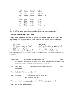 masc      unser       unseren        unserem
                   fem       unsere      unsere         unserer
                   neut      unser       unser          unserem
                   plur      unsere      unsere         unseren (+ _n)

                   masc      dieser      diesen         diesem
                   fem       diese       diese          dieser
                   neut      dieses      dieses         diesem
                   plur      diese       diese          diesen (+ _n)


  It may help you to remember these changes with the mnemonic device “rese nese mr
  mn” -- in other words, der-die-das-die, den-die-das-die, dem-der-dem-den.

  The question words wer - wen - wem

  To ask “who” in German, you need to decided whether the “who” is the subject, the
  direct object, or the indirect object. The forms of „wer‟ are just like the masculine
  article: wer - wen - wem.

           Wer ist das?                                  Who is that?
           Wer kommt morgen zur Party?                   Who‟s coming to the party tomorrow?
           Wen hast du eingeladen?                       Whom did you invite?
           Wem hast du das Buch gegeben?                 To whom did you give the book?
D. Der kluge Biertrinker. Fill in the blanks with pronouns, prepositions, articles, etc., using the cues in
parentheses.


   (Szene: Es ist _________ (a) normaler Tag, die Zeit ist 19 Uhr. __________ ____________ (after
           their) Arbeit (f.) kommen zwei Menschen in eine Kneipe und setzen sich. Der Mann trinkt
           __________(his) Bier und spricht _____ ________ (to the) Frau.)

   Dirk:     Guten Abend. ___________ (my) Name ist Dirk Friedrichsen. Wie ist ___________ (your,
             formal) Name?

   Ulla:     Ulla Schäfer. Woher kommen Sie, Dirk?

   Dirk:     Ich komme _________ (from) Leipzig, aber ich wohne hier _______
             ______________ (with my) Vater. Und Sie?

   Ulla:     Ich bin letztes Jahr ________ (from) Bremen hierher umgezogen (=moved).

   Dirk:     Ach, wie nett. Wo arbeiten Sie?
 