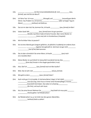 Ulla:   ________ ___________ (at the) Universitätsbibliothek (f). Und ___________ (you,
        formal), was sind Sie von Beruf?

Dirk:   Ich fahre Taxi. Ich muss ___________ (through) und ___________ (around) ganz Berlin
        fahren. Das Problem ist, ich komme_________ ___________ (after a) langen Tag am
        Abend ___________(without) viel Geld aus.

Ulla:   Das tut mir aber leid. Na, kommen Sie, ich kaufe ___________ (you, formal) ein Bier!

Dirk:   Vielen Dank! Mit ___________ (you, formal) kann ich gut sprechen. ___________
        ___________ (besides my) Eltern habe ich keine Freunde. Aber meine Mutter ist
        ___________ ___________(since one) Jahr im Krankenhaus (=hospital).

Ulla:   Wie furchtbar! Was ist passiert?

Dirk:   Sie ist eines Abends ganz langsam gefahren, als plötzlich (=suddenly) ein anderes Auto
        __________ ___________ (against her) geknallt ist. Jetzt kann sie gar nicht _________
        _____________(out of her) Bett kommen.

Ulla:   Das ist aber schrecklich! Sie armer Mann, ich kaufe ___________ (you) noch
        ein (=another) Bier!

Dirk:   Meine Mutter ist auch blind! Im Autounfall (=accident) hat das Glas ________
        _________ (from the) Fenster in ihre Augen geschnitten (=cut).

Ulla:   Also. Darf ich ___________ (you, formal) noch ein Bier kaufen?

Dirk:   Bitte. Das ist sehr nett ___________ ___________ (of you, formal).

Ulla:   Wie geht es denn ___________ (your, formal) Vater?

Dirk:   Auch nicht gut. Er ist Invalide. Er hat keine Beine (=legs). Er fiel (=fell) ___________
        ___________ (out of a) Zug. Jetzt muss er immer einen Krankenpfleger (=nurse) _______
        ___________(near/with him) haben. Das Leben ist schwierig ___________
        ___________ (for him), und auch sehr teuer.

Ulla:   Ach, Sie arme Person! Nehmen Sie ___________ (my) Geld! Ich muss jetzt ________
        ___________ (home) gehen. Auf Wiedersehen!

Dirk:   Auf Wiedersehen! Ja, ja. So trinkt man den ganzen Abend Bier,
        ___________ (without) Geld zu zahlen!
 