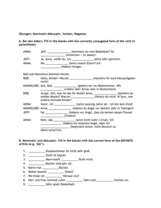Übungen: Nominativ-Akkusativ, Verben, Negation

A. Bei den Adlers. Fill in the blanks with the correctly conjugated form of the verb in
parentheses.

   ANNA:        Jeff, _______________ (kommen) du vom Basketball? Du
                ________________ (schwitzen = to sweat).
   JEFF:        Ja, Anna, weißt du, ich ______________ (sein) sehr sportlich.
   ANNA:        Wo _______________ (sein) unsere Eltern? Ich
                _____________ (haben) Hunger.

   Bob und Hannelore kommen herein.
   BOB:        Hallo, Kinder! Warum _______________ (machen) ihr eure Hausaufgaben
               nicht?
   HANNELORE: Ach, Bob, _______________ (gehen) wir ins Wohnzimmer. Wir
               _______________ (reden) über Annas Jahr in Deutschland.
   BOB:        Ja gut. Ach, was ist das für Musik? Anna, _______________ (spielen) du
               wieder Mozart? Warum _______________ (hören) du nicht „N Sync, wie
               andere normale Kinder?
   ANNA:       Vater, ich ______________ (sein) zwanzig Jahre alt - ich bin kein Kind!
   HANNELORE: Anna, _______________ (haben) du Angst vor deinem Jahr in Tübingen?
   JEFF:       Sie _______________ (haben) nur Angst, dass sie keinen neuen Freund
               _______________ (finden)!
   ANNA:       Nein, das ______________ (sein) nicht wahr (=true). Ich
               ______________ (haben) ein bisschen Angst, aber ich
               ___________________ (beginnen) schon, mein Deutsch zu
               üben(=practice).


B. Nominativ und Akkusativ. Fill in the blanks with the correct form of the DEFINITE
article (e.g. „der‟).

   1.   ___________ Klassenzimmer ist nicht sehr groß.
   2.   ___________ Stuhl ist kaputt.
   3.   ___________ Mann kauft ___________ Stuhl nicht.
   4.   ___________ Bücher sind sehr alt.
   5.   Katrin hat ___________Bücher.
   6.   Woher kommt ___________ Onkel?
   7.   Wo finde ich ___________ Hörsaal (m)?
   8.   Herr und Frau Schmidt rufen ___________ Sohn und ___________ Tochter an.
   9.   ___________ Sohn spielt Basketball.
 