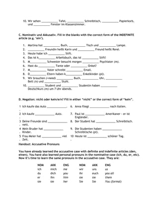 10. Wir sehen ___________ Tafel, ___________ Schreibtisch, ___________ Papierkorb,
        und ___________ Fenster im Klassenzimmer.


C. Nominativ und Akkusativ. Fill in the blanks with the correct form of the INDEFINITE
article (e.g. „ein‟).

    1.  Martina hat ___________ Buch, ___________ Tisch und ___________ Lampe.
    2.  ___________ Freundin heißt Karin und ___________ Freund heißt René.
    3.  Heute habe ich ___________ Stift.
    4.  Das ist k___________ Arbeitsbuch, das ist ___________ Stift!
    5.  M___________ Schwester besucht morgen ___________ Psychiater (m).
    6.  Hast du ___________ Tante oder ___________ Onkel?
    7.  M___________ Vater schreibt ___________ Email.
    8.  D___________ Eltern haben k___________ Enkelkinder (pl).
    9.  Wir brauchen (=need) ___________ Buch, ___________ Uhr, ___________
        Bett (n) und ___________ Stuhl.
    10. ___________ Student und ___________ Studentin haben ___________
        Deutschkurs (m) um 7 Uhr abends.


D. Negation: nicht oder kein/e/n? Fill in either “nicht” or the correct form of “kein”.

1   Ich kaufe das Auto _____________.     6. Anna fliegt _____________ nach Italien.
.
2   Ich kaufe _____________ Auto.         7. Paul ist _____________ Amerikaner - er ist
.                                            Engländer.
3   Deine Freunde sind _____________      8. Der Student hat _____________ Schreibtisch.
.   nett.
4   Mein Bruder hat _____________         9. Die Studenten haben _____________
.   Kinder.                                  Schreibtische (pl).
5   Frau Meier hat _____________ viel     10 Heute ist _____________ schöner Tag.
.   Zeit.                                 .
Handout: Accusative Pronouns

You have already learned the accusative case with definite and indefinite articles (den,
einen). You have also learned personal pronouns in the nominative case (ich, du, er, etc).
Now it‟s time to learn the same pronouns in the accusative case. They are:

               NOM      AKK         ENG         NOM       AKK       ENG
               ich      mich        me          wir       uns       us
               du       dich        you         ihr       euch      you all
               er       ihn         him         sie       sie       them
               sie      sie         her         Sie       Sie       You (formal)
 