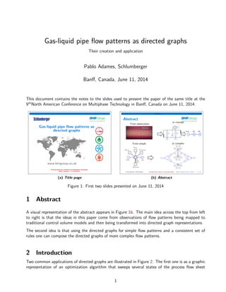 Gas-liquid pipe ﬂow patterns as directed graphs
Their creation and application
Pablo Adames, Schlumberger
Banﬀ, Canada, June 11, 2014
This document contains the notes to the slides used to present the paper of the same title at the
9th
North American Conference on Multiphase Technology in Banﬀ, Canada on June 11, 2014.
Gas-liquid pipe ﬂow patterns as
directed graphs
(a) Title page
Abstract
Abstract
From observation
From simple
to concept
to complex
Pablo Adames, Schlumberger Gas-liquid ﬂow patterns as directed graphs Banﬀ, Canada, June 11, 2014 2 / 34
(b) Abstract
Figure 1: First two slides presented on June 11, 2014
1 Abstract
A visual representation of the abstract appears in Figure 1b. The main idea across the top from left
to right is that the ideas in this paper come from observations of ﬂow patterns being mapped to
traditional control volume models and then being transformed into directed graph representations.
The second idea is that using the directed graphs for simple ﬂow patterns and a consistent set of
rules one can compose the directed graphs of more complex ﬂow patterns.
2 Introduction
Two common applications of directed graphs are illustrated in Figure 2. The ﬁrst one is as a graphic
representation of an optimization algorithm that sweeps several states of the process ﬂow sheet
1
 