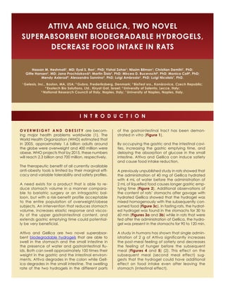 Attiva and Gellica, Two Novel 
Superabsorbent Biodegradable Hydrogels, 
Decrease Food Intake in Rats 
Hassan M. Heshmati1, MD; Eyal S. Ron1, PhD; Yishai Zohar1; Nissim Bilman1; Christian Demitri1, PhD; 
Gitte Hansen2, MD; Jana Procházková3; Martin Šlais3, PhD; Mircea D. Bucevschi4, PhD; Monica Colt4, PhD; 
Mendy Axlerad4; Alessandro Sannino5, PhD; Luigi Ambrosio6, PhD; Luigi Nicolais7, PhD. 
1 Gelesis, Inc., Boston, MA, USA; 2 Gubra, Frederiksberg, Denmark; 3 BioTest sro., Konárovice, Czech Republic; 
4 Exotech Bio Solutions, Ltd., Kiryat Gat, Israel; 5 University of Salento, Lecce, Italy; 
6 National Research Council of Italy, Naples, Italy; 7 University of Naples, Naples, Italy. 
i n t r o d u c t i o n 
O v e r w e i g h t a n d o b e s i t y are becom-ing 
major health problems worldwide (1). The 
World Health Organization (WHO) estimated that 
in 2005, approximately 1.6 billion adults around 
the globe were overweight and 400 million were 
obese. WHO projects that by 2015, these numbers 
will reach 2.3 billion and 700 million, respectively. 
The therapeutic benefit of all currently available 
anti-obesity tools is limited by their marginal effi-cacy 
and variable tolerability and safety profiles. 
A need exists for a product that is able to re-duce 
stomach volume in a manner compara-ble 
to bariatric surgery or an intragastric bal-loon, 
but with a risk-benefit profile acceptable 
to the entire population of overweight/obese 
subjects. An intervention that reduces stomach 
volume, increases elastic response and viscos-ity 
of the upper gastrointestinal content, and 
extends gastric emptying time could potential-ly 
be very beneficial. 
Attiva and Gellica are two novel superabsor-bent 
biodegradable hydrogels that are able to 
swell in the stomach and the small intestine in 
the presence of water and gastrointestinal flu-ids. 
Both can swell approximately 100 times their 
weight in the gastric and the intestinal environ-ments. 
Attiva degrades in the colon while Gell-ica 
degrades in the small intestine. The swelling 
rate of the two hydrogels in the different parts 
of the gastrointestinal tract has been demon-strated 
in vitro (Figure 1). 
By occupying the gastric and the intestinal cavi-ties, 
increasing the gastric emptying time, and 
delaying the absorption of glucose in the small 
intestine, Attiva and Gellica can induce satiety 
and cause food intake reduction. 
A previously unpublished study in rats showed that 
the administration of 40 mg of Gellica hydrated 
with 4 mL of water before the administration of 
2 mL of liquefied food causes longer gastric emp-tying 
time (Figure 2). Additional observations of 
the content of rats’ stomachs after gavage with 
hydrated Gellica showed that the hydrogel was 
mixed homogenously with the subsequently con-sumed 
food (Figure 3c). In fasting rats, the hydrat-ed 
hydrogel was found in the stomachs for 30 to 
60 min (Figures 3a and 3b) while in rats that were 
fed after the administration of Gellica, the hydro-gel 
was present in the stomachs for 90 to 120 min. 
A study in humans has shown that single admin-istration 
of 2 g of Attiva significantly increases 
the post-meal feeling of satiety and decreases 
the feeling of hunger before the subsequent 
meal (Figures 4 and 5) (2). This effect on the 
subsequent meal (second meal effect) sug-gests 
that the hydrogel could have additional 
effect on food intake even after leaving the 
stomach (intestinal effect). 
 